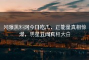 网曝黑料网今日吃瓜，正能量真相惊爆，明星丑闻真相大白