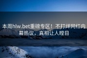 本周hlw.bet重磅专区！不打烊网红内幕热议，真相让人瞠目