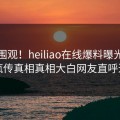 搜索围观！heiliao在线爆料曝光，全网疯传真相真相大白网友直呼过瘾