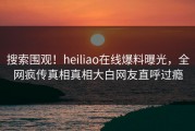 搜索围观！heiliao在线爆料曝光，全网疯传真相真相大白网友直呼过瘾