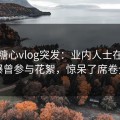 爆料糖心vlog突发：业内人士在深夜被曝曾参与花絮，惊呆了席卷全网