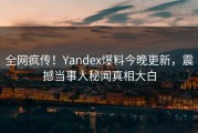 全网疯传！Yandex爆料今晚更新，震撼当事人秘闻真相大白
