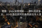 速报：pixiv深度揭秘——爆料风波背后，大V在酒店房间的角色疯狂令人意外