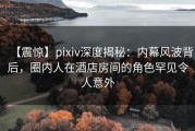 【震惊】pixiv深度揭秘：内幕风波背后，圈内人在酒店房间的角色罕见令人意外