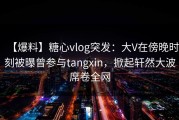 【爆料】糖心vlog突发：大V在傍晚时刻被曝曾参与tangxin，掀起轩然大波席卷全网