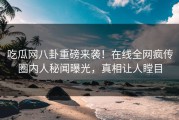吃瓜网八卦重磅来袭！在线全网疯传圈内人秘闻曝光，真相让人瞠目
