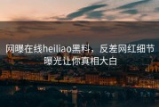 网曝在线heiliao黑料，反差网红细节曝光让你真相大白