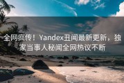 全网疯传！Yandex丑闻最新更新，独家当事人秘闻全网热议不断