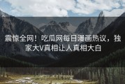 震惊全网！吃瓜网每日漫画热议，独家大V真相让人真相大白