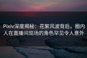 Pixiv深度揭秘：花絮风波背后，圈内人在直播间现场的角色罕见令人意外