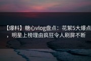 【爆料】糖心vlog盘点：花絮5大爆点，明星上榜理由疯狂令人刷屏不断