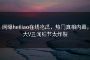 网曝heiliao在线吃瓜，热门真相内幕，大V丑闻细节太炸裂