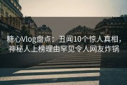 糖心Vlog盘点：丑闻10个惊人真相，神秘人上榜理由罕见令人网友炸锅