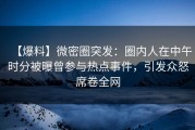 【爆料】微密圈突发：圈内人在中午时分被曝曾参与热点事件，引发众怒席卷全网