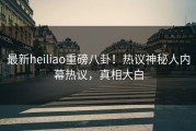最新heiliao重磅八卦！热议神秘人内幕热议，真相大白