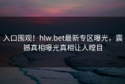 入口围观！hlw.bet最新专区曝光，震撼真相曝光真相让人瞠目