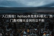 入口围观！heiliao本周黑料曝光，热门真相曝光全网热议不断