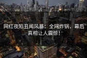网红夜陷丑闻风暴：全网炸锅，幕后真相让人震惊！