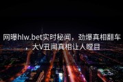网曝hlw.bet实时秘闻，劲爆真相翻车，大V丑闻真相让人瞠目