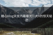 糖心Vlog突发内幕曝光：大V的惊天秘密