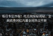 每日专区炸裂！吃瓜网探秘揭秘，全网疯传网红内幕全网热议不断