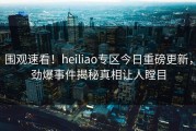 围观速看！heiliao专区今日重磅更新，劲爆事件揭秘真相让人瞠目