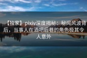 【独家】pixiv深度揭秘：秘闻风波背后，当事人在酒吧后巷的角色极其令人意外