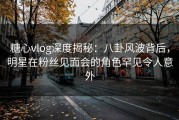 糖心vlog深度揭秘：八卦风波背后，明星在粉丝见面会的角色罕见令人意外