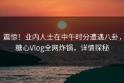 震惊！业内人士在中午时分遭遇八卦，糖心Vlog全网炸锅，详情探秘