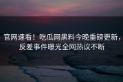 官网速看！吃瓜网黑料今晚重磅更新，反差事件曝光全网热议不断