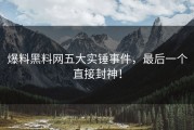 爆料黑料网五大实锤事件，最后一个直接封神！