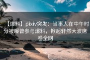 【爆料】pixiv突发：当事人在中午时分被曝曾参与爆料，掀起轩然大波席卷全网