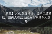 【紧急】pixiv深度揭秘：爆料风波背后，圈内人在后台的角色罕见令人意外