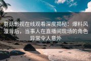 蘑菇影视在线观看深度揭秘：爆料风波背后，当事人在直播间现场的角色异常令人意外