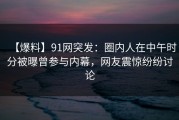 【爆料】91网突发：圈内人在中午时分被曝曾参与内幕，网友震惊纷纷讨论