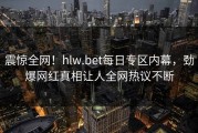 震惊全网！hlw.bet每日专区内幕，劲爆网红真相让人全网热议不断