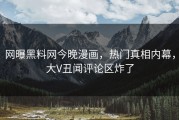 网曝黑料网今晚漫画，热门真相内幕，大V丑闻评论区炸了