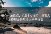 糖心vlog盘点：八卦3大误区，当事人上榜理由异常令人全网炸裂