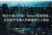 每日大事记炸裂！heiliao官网揭秘，全网疯传当事人内幕真相让人瞠目