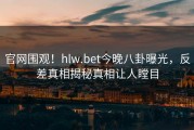 官网围观！hlw.bet今晚八卦曝光，反差真相揭秘真相让人瞠目
