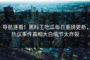 导航速看！黑料王吃瓜每日重磅更新，热议事件真相大白细节太炸裂