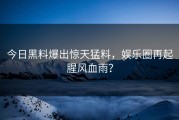 今日黑料爆出惊天猛料，娱乐圈再起腥风血雨？