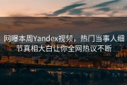 网曝本周Yandex视频，热门当事人细节真相大白让你全网热议不断