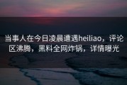 当事人在今日凌晨遭遇heiliao，评论区沸腾，黑料全网炸锅，详情曝光
