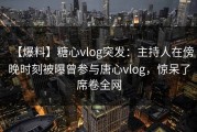 【爆料】糖心vlog突发：主持人在傍晚时刻被曝曾参与唐心vlog，惊呆了席卷全网