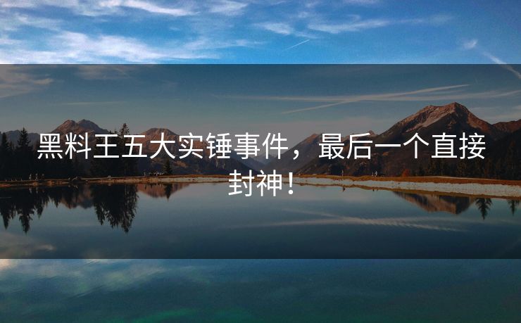 黑料王五大实锤事件，最后一个直接封神！