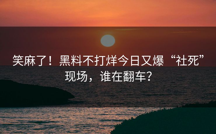 笑麻了！黑料不打烊今日又爆“社死”现场，谁在翻车？