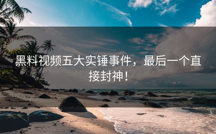 黑料视频五大实锤事件，最后一个直接封神！