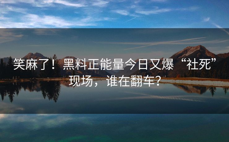 笑麻了！黑料正能量今日又爆“社死”现场，谁在翻车？