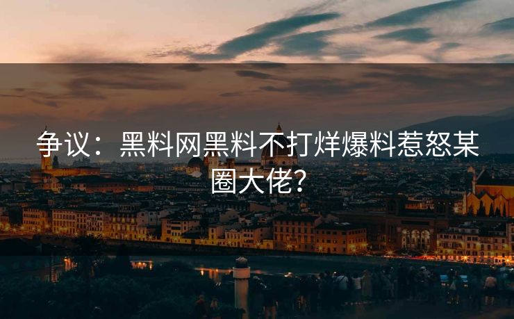 争议：黑料网黑料不打烊爆料惹怒某圈大佬？